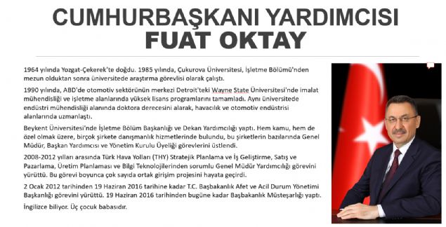 Fuat Oktay- Başkan Yardımcısı FUAT OKTAY KİMDİR? 1964 yılında Yozgat'ın Çekerek ilçesinde doğdu. 1985 yılında, Çukurova Üniversitesi, İşletme Bölümü'nden mezun olduktan sonra üniversitede araştırma görevlisi olarak çalıştı. 1990 yılında, ABD'de otomotiv sektörünün merkezi olan Detroit'teki Wayne State Üniversitesi'nde imalat mühendisliği ve işletme alanlarında yüksek lisans programlarını tamamladı. Aynı üniversitede endüstri mühendisliği alanında doktora derecesini alarak, havacılık ve otomotiv endüstrisi alanlarında uzmanlaştı. ABD'de kaldığı süre boyunca çeşitli şirketlerde süreç yönetimi danışmanlığı ve proje liderliği yaptı. Ford, General Motors ve Chrysler gibi firmalarda otomotiv endüstrisi üzerine çalışmalarda bulundu. Bu şirketlerde ürün geliştirme ve yalın üretim projelerini yürüttü. Hem kamu hem de özel olmak üzere, birçok şirkete danışmanlık hizmetlerinde bulunan Sayın Oktay, bu şirketlerin bazılarında Genel Müdür, Başkan Yardımcısı ve Yönetim Kurulu Üyeliği görevlerini üstlendi. 2000'li yılların başında Türkiye'de yaşanan ekonomik krizde işletmeler bazında kriz yönetimi alanında uzmanlaşmasının yanı sıra Beykent Üniversitesi'nde Dekan Yardımcılığı ve İşletme Bölüm Başkanlığı yaptı. 2008-2012 yılları arasında Türk Hava Yolları (THY) Stratejik Planlama ve İş Geliştirme, Satış ve Pazarlama, Üretim Planlaması ve Bilgi Teknolojilerinden sorumlu Genel Müdür Yardımcılığı görevini yürüten Sayın Oktay bu dönemde THY Teknik A.Ş. bünyesinde bakım- onarım, tasarım ve imalat alanlarında çeşitli ortak girişim projesini hayata geçirdi. Ayrıca, Dış Ekonomik İlişkiler Kurulu'nda, Türk-İngiliz, Türk-Alman ve Türk- İspanyol İş Konseyleri Yürütme Kurulu üyeliklerinde bulundu. Fuat Oktay, 2 Ocak 2012 tarihinden 19 Haziran 2016 tarihine kadar T.C. Başbakanlık Afet ve Acil Durum Yönetimi Başkanlığı görevini yürüttü. 19 Haziran 2016 tarihinden bu yana Başbakanlık Müsteşarlığı görevine devam eden Sayın Oktay aynı zamanda Türk Hava Yolları Teknik A.Ş. yönetim kurulu üyeliği ve Türk Telekom A.Ş. yönetim kurulu başkan yardımcılığı görevlerini sürdürmekte olup iyi derece İngilizce bilmektedir. 3 çocuk babasıdır.