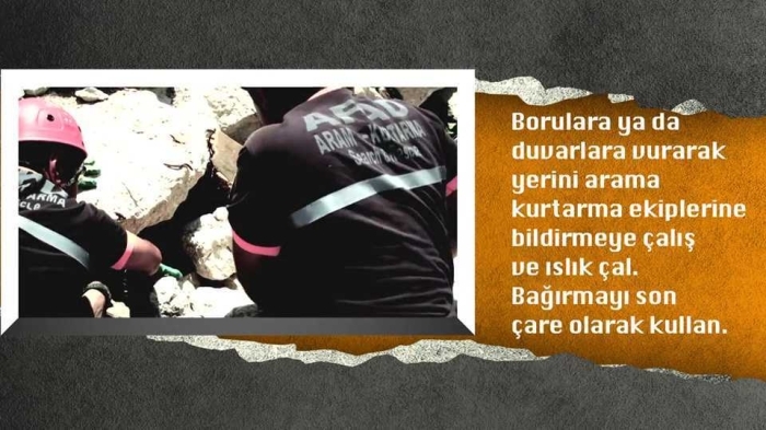                                                                 Borulara ya da duvarlara vurarak yerinizi arama kurtarma ekiplerine bildirmeye çaln ve slk çaln. Barmay son çare olarak kullann. Çünkü barmak tehlikeli boyutlarda toz yutmanza neden olabilir.                                                                   