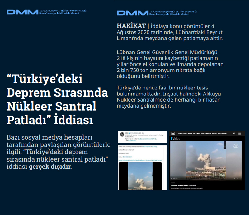 <p><b>'Türkiye'deki Deprem Sırasında Nükleer Santral Patladı' İddiası <br></b><br>Bazı sosyal medya hesapları tarafından paylaşılan görüntülerle ilgili, 'Türkiye'deki deprem sırasında nükleer santral patladı' iddiası gerçek dışıdır.<br><br><b>HAKİKAT </b>| İddiaya konu görüntüler 4 Ağustos 2020 tarihinde, Lübnan'daki Beyrut Limanı'nda meydana gelen patlamaya aittir. Lübnan Genel Güvenlik Genel Müdürlüğü, 218 kişinin hayatını kaybettiği patlamanın yıllar önce el konulan ve limanda depolanan 2 bin 750 ton amonyum nitrata bağlı olduğunu belirtmiştir. Türkiye'de henüz faal bir nükleer tesis bulunmamaktadır. İnşaat halindeki Akkuyu Nükleer Santrali'nde de herhangi bir hasar meydana gelmemiştir<br></p>