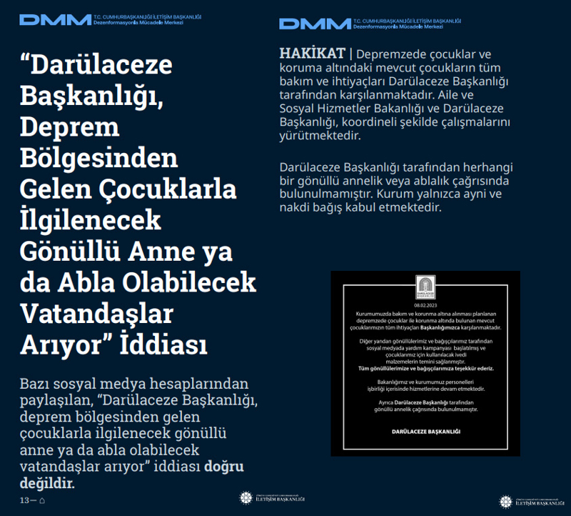 <p><b>'Darülaceze Başkanlığı, Deprem Bölgesinden Gelen Çocuklarla İlgilenecek Gönüllü Anne ya da Abla Olabilecek Vatandaşlar Arıyor' İddiası </b></p><p><br></p><p>Bazı sosyal medya hesaplarından paylaşılan, 'Darülaceze Başkanlığı, deprem bölgesinden gelen çocuklarla ilgilenecek gönüllü anne ya da abla olabilecek vatandaşlar arıyor' iddiası doğru değildir.</p><p><br></p><p><b>HAKİKAT </b>| Depremzede çocuklar ve koruma altındaki mevcut çocukların tüm bakım ve ihtiyaçları Darülaceze Başkanlığı tarafından karşılanmaktadır. Aile ve Sosyal Hizmetler Bakanlığı ve Darülaceze Başkanlığı, koordineli şekilde çalışmalarını yürütmektedir. Darülaceze Başkanlığı tarafından herhangi bir gönüllü annelik veya ablalık çağrısında bulunulmamıştır. Kurum yalnızca ayni ve nakdi bağış kabul etmektedir.<br></p>