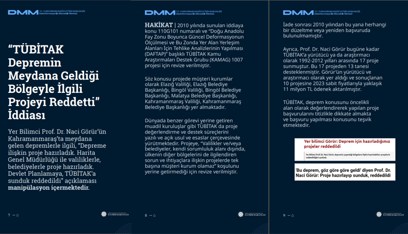 <p><b>'TÜBİTAK Depremin Meydana Geldiği Bölgeyle İlgili Projeyi Reddetti' İddiası <br></b><br>Yer Bilimci Prof. Dr. Naci Görür'ün Kahramanmaraş'ta meydana gelen depremlerle ilgili, 'Depreme ilişkin proje hazırladık. Harita Genel Müdürlüğü ile valiliklerle, belediyelerle proje hazırladık. Devlet Planlamaya, TÜBİTAK'a sunduk reddedildi' açıklaması manipülasyon içermektedir.</p><p><br></p><p><b>HAKİKAT</b> | 2010 yılında sunulan iddiaya konu 110G101 numaralı ve 'Doğu Anadolu Fay Zonu Boyunca Güncel Deformasyonun Ölçülmesi ve Bu Zonda Yer Alan Yerleşim Alanları İçin Tehlike Analizlerinin Yapılması (DAFTAP)' başlıklı TÜBİTAK Kamu Araştırmaları Destek Grubu (KAMAG) 1007 projesi için revize verilmiştir. Söz konusu projede müşteri kurumlar olarak Elazığ Valiliği, Elazığ Belediye Başkanlığı, Bingöl Valiliği, Bingöl Belediye Başkanlığı, Malatya Belediye Başkanlığı, Kahramanmaraş Valiliği, Kahramanmaraş Belediye Başkanlığı yer almaktadır. Dünyada benzer görevi yerine getiren muadil kuruluşlar gibi TÜBİTAK da proje değerlendirme ve destek süreçlerini yazılı ve açık usul ve esaslar çerçevesinde yürütmektedir. Projeye, 'Valilikler ve/veya belediyeler, kendi sorumluluk alanı dışında, ülkenin diğer bölgelerini de ilgilendiren sorun ve ihtiyaçlara ilişkin projelerde tek başına müşteri kurum olamaz' koşulunu yerine getirmediği için revize verilmiştir.<br></p><p><br></p><p>İade sonrası 2010 yılından bu yana herhangi bir düzeltme veya yeniden başvuruda bulunulmamıştır. Ayrıca, Prof. Dr. Naci Görür bugüne kadar TÜBİTAK'a yürütücü ya da araştırmacı olarak 1992-2012 yılları arasında 17 proje sunmuştur. Bu 17 projeden 13 tanesi desteklenmiştir. Görür'ün yürütücü ve araştırmacı olarak yer aldığı ve sonuçlanan 10 projesine 2023 sabit fiyatlarıyla yaklaşık 11 milyon TL ödenek aktarılmıştır. TÜBİTAK, deprem konusunu öncelikli alan olarak değerlendirerek yapılan proje başvurularını titizlikle dikkate almakta ve başvuru yapılması konusunu teşvik etmektedir.<br></p>