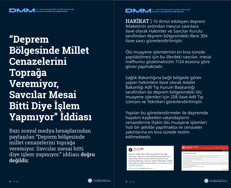 <p><b>'Deprem Bölgesinde Millet Cenazelerini Toprağa Veremiyor, Savcılar Mesai Bitti Diye İşlem Yapmıyor' İddiası</b> <br><br><b>HAKİKAT</b> | 10 ilimizi etkileyen deprem felaketinin ardından mevcut savcılara ilave olarak Hakimler ve Savcılar Kurulu tarafından deprem bölgesindeki illere 304 ilave savcı görevlendirilmiştir. Ölü muayene işlemlerinin en kısa sürede yapılabilmesi için bu illerdeki savcılar, mesai mefhumu gözetmeksizin 7/24 esasına göre görev yapmaktadır. Sağlık Bakanlığına bağlı bölgede görev yapan hekimlere ilave olarak Adalet Bakanlığı Adli Tıp Kurum Başkanlığı tarafından da deprem bölgesindeki ölü muayene işlemleri için 258 ilave Adli Tıp Uzmanı ve Teknikeri görevlendirilmiştir. Yapılan bu görevlendirmeler ile depremde hayatını kaybeden vatandaşların cenazelerine ilişkin ölü muayene işlemleri hızlı bir şekilde yapılmakta ve cenazeler yakınlarına en kısa sürede teslim edilmektedir.<br><br></p>