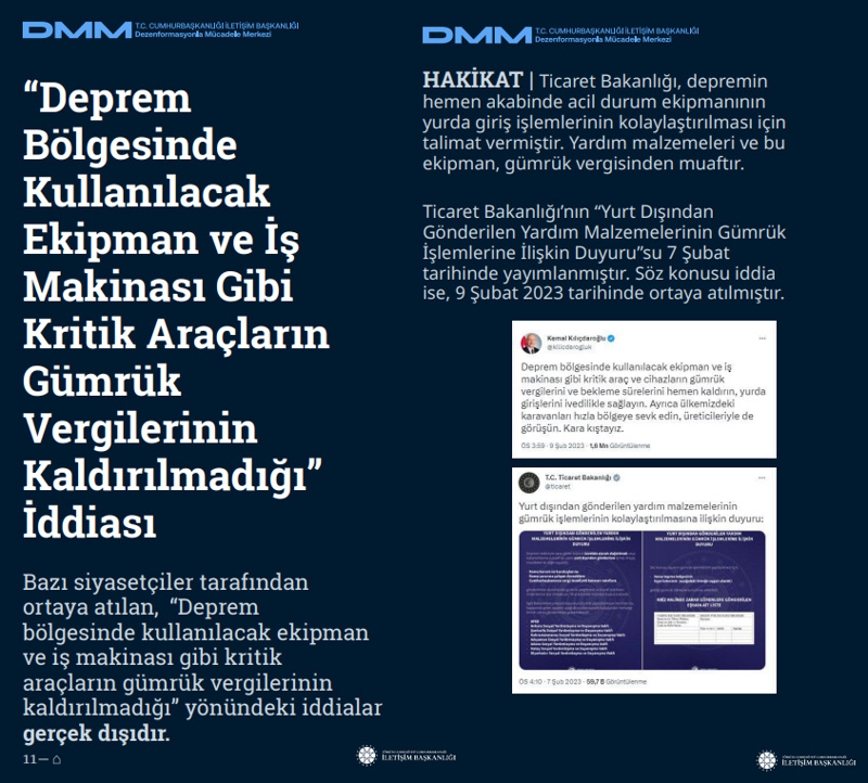 <p><b>'Deprem Bölgesinde Kullanılacak Ekipman ve İş Makinası Gibi Kritik Araçların Gümrük Vergilerinin Kaldırılmadığı' İddiası <br></b><p><b><br></b><p>Bazı siyasetçiler tarafından ortaya atılan, 'Deprem bölgesinde kullanılacak ekipman ve iş makinası gibi kritik araçların gümrük vergilerinin kaldırılmadığı' yönündeki iddialar gerçek dışıdır.<br><b><br></b><p><b>HAKİKAT</b> | Ticaret Bakanlığı, depremin hemen akabinde acil durum ekipmanının yurda giriş işlemlerinin kolaylaştırılması için talimat vermiştir. Yardım malzemeleri ve bu ekipman, gümrük vergisinden muaftır. Ticaret Bakanlığı'nın 'Yurt Dışından Gönderilen Yardım Malzemelerinin Gümrük İşlemlerine İlişkin Duyuru'su 7 Şubat tarihinde yayımlanmıştır. Söz konusu iddia ise, 9 Şubat 2023 tarihinde ortaya atılmıştır.<b><br></b></p></p></p></p>