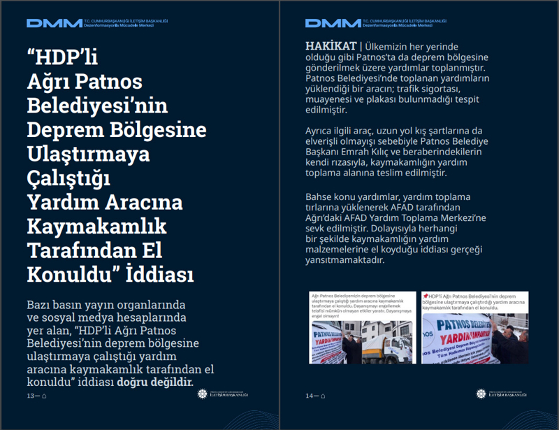 <p><b>'HDP'li Ağrı Patnos Belediyesi'nin Deprem Bölgesine Ulaştırmaya Çalıştığı Yardım Aracına Kaymakamlık Tarafından El Konuldu' İddiası </b></p><p><br></p><p>Bazı basın yayın organlarında ve sosyal medya hesaplarında yer alan, 'HDP'li Ağrı Patnos Belediyesi'nin deprem bölgesine ulaştırmaya çalıştığı yardım aracına kaymakamlık tarafından el konuldu' iddiası doğru değildir.<br><br><b>HAKİKAT </b>| Ülkemizin her yerinde olduğu gibi Patnos'ta da deprem bölgesine gönderilmek üzere yardımlar toplanmıştır. Patnos Belediyesi'nde toplanan yardımların yüklendiği bir aracın; trafik sigortası, muayenesi ve plakası bulunmadığı tespit edilmiştir. Ayrıca ilgili araç, uzun yol kış şartlarına da elverişli olmayışı sebebiyle Patnos Belediye Başkanı Emrah Kılıç ve beraberindekilerin kendi rızasıyla, kaymakamlığın yardım toplama alanına teslim edilmiştir. Bahse konu yardımlar, yardım toplama tırlarına yüklenerek AFAD tarafından Ağrı'daki AFAD Yardım Toplama Merkezi'ne sevk edilmiştir. Dolayısıyla herhangi bir şekilde kaymakamlığın yardım malzemelerine el koyduğu iddiası gerçeği yansıtmamaktadır.<br></p>