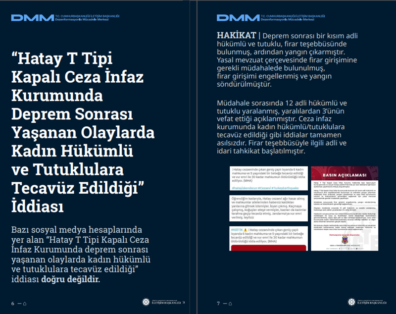 <p><b>'Hatay T Tipi Kapalı Ceza İnfaz Kurumunda Deprem Sonrası Yaşanan Olaylarda Kadın Hükümlü ve Tutuklulara Tecavüz Edildiği' İddiası <br></b><br>Bazı sosyal medya hesaplarında yer alan 'Hatay T Tipi Kapalı Ceza İnfaz Kurumunda deprem sonrası yaşanan olaylarda kadın hükümlü ve tutuklulara tecavüz edildiği' iddiası doğru değildir.</p><p><br></p><p><b>HAKİKAT </b>| Deprem sonrası bir kısım adli hükümlü ve tutuklu, firar teşebbüsünde bulunmuş, ardından yangın çıkarmıştır. Yasal mevzuat çerçevesinde firar girişimine gerekli müdahalede bulunulmuş, firar girişimi engellenmiş ve yangın söndürülmüştür. Müdahale sorasında 12 adli hükümlü ve tutuklu yaralanmış, yaralılardan 3'ünün vefat ettiği açıklanmıştır. Ceza infaz kurumunda kadın hükümlü/tutuklulara tecavüz edildiği gibi iddialar tamamen asılsızdır. Firar teşebbüsüyle ilgili adli ve idari tahkikat başlatılmıştır.<br></p>