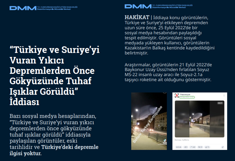 <p><b>'Türkiye ve Suriye'yi Vuran Yıkıcı Depremlerden Önce Gökyüzünde Tuhaf Işıklar Görüldü' İddiası <br></b><br>Bazı sosyal medya hesaplarından, 'Türkiye ve Suriye'yi vuran yıkıcı depremlerden önce gökyüzünde tuhaf ışıklar görüldü' iddiasıyla paylaşılan görüntüler, eski tarihlidir ve Türkiye'deki depremle ilgisi yoktur.</p><p><br></p><p><b>HAKİKAT</b> | İddiaya konu görüntülerin, Türkiye ve Suriye'yi etkileyen depremden uzun süre önce, 25 Eylül 2022'de bir sosyal medya hesabından paylaşıldığı tespit edilmiştir. Görüntüleri sosyal medyada yükleyen kullanıcı, görüntülerin Kazakistan'ın Balkaş kentinde kaydedildiğini belirtmiştir. Araştırmalar, görüntülerin 21 Eylül 2022'de Baykonur Uzay Üssü'nden fırlatılan Soyuz MS-22 insanlı uzay aracı ile Soyuz-2.1a taşıyıcı roketine ait olduğunu göstermiştir.<br></p>