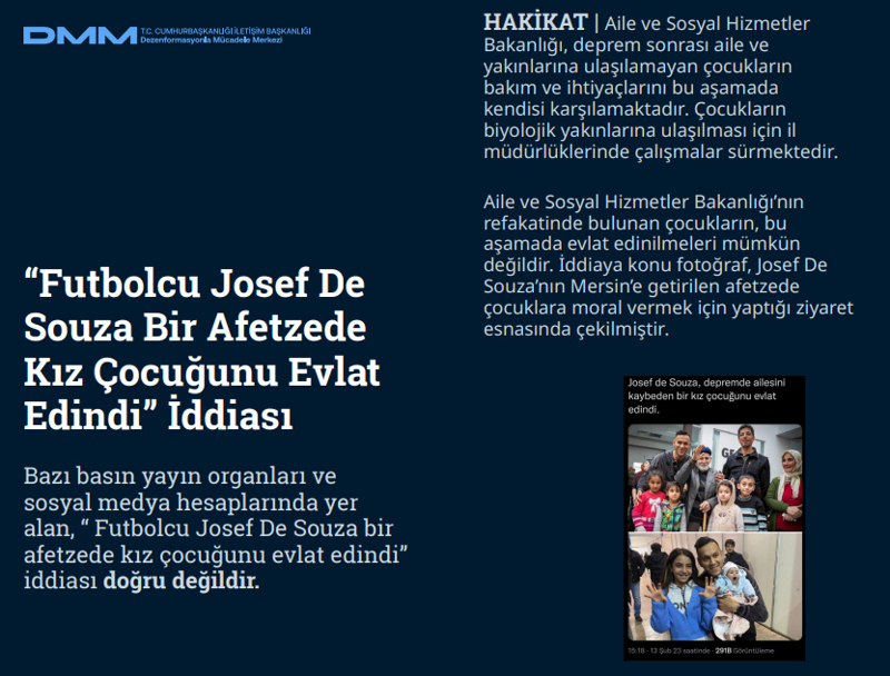 <p><b>'Futbolcu Josef De Souza Bir Afetzede Kız Çocuğunu Evlat Edindi' İddiası<br></b><p><b><br></b><p><b>HAKİKAT </b>| Aile ve Sosyal Hizmetler Bakanlığı, deprem sonrası aile ve yakınlarına ulaşılamayan çocukların bakım ve ihtiyaçlarını bu aşamada kendisi karşılamaktadır. Çocukların biyolojik yakınlarına ulaşılması için il müdürlüklerinde çalışmalar sürmektedir. Aile ve Sosyal Hizmetler Bakanlığı'nın refakatinde bulunan çocukların, bu aşamada evlat edinilmeleri mümkün değildir. İddiaya konu fotoğraf, Josef De Souza'nın Mersin'e getirilen afetzede çocuklara moral vermek için yaptığı ziyaret esnasında çekilmiştir.<b><br></b></p></p></p>