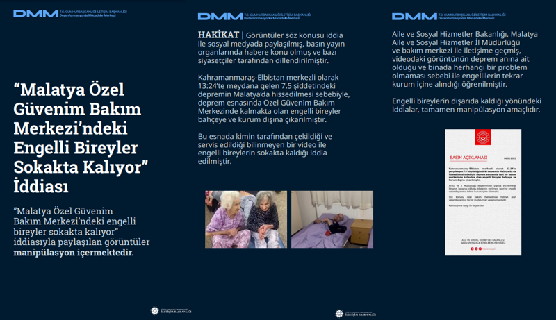 <p>Aile ve Sosyal Hizmetler Bakanlığı, Malatya Aile ve Sosyal Hizmetler İl Müdürlüğü ve bakım merkezi ile iletişime geçmiş, videodaki görüntünün deprem anına ait olduğu ve binada herhangi bir problem olmaması sebebi ile engellilerin tekrar kurum içine alındığı öğrenilmiştir. Engelli bireylerin dışarıda kaldığı yönündeki iddialar, tamamen manipülasyon amaçlıdır.</p>