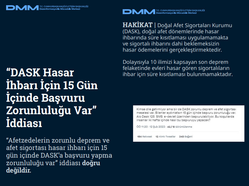 <p><b>'DASK Hasar İhbarı İçin 15 Gün İçinde Başvuru Zorunluluğu Var' İddiası<br></b><p><b><br></b><p><b>HAKİKAT </b>| Doğal Afet Sigortaları Kurumu (DASK), doğal afet dönemlerinde hasar ihbarında süre kısıtlaması uygulamamakta ve sigortalı ihbarını dahi beklemeksizin hasar ödemelerini gerçekleştirmektedir. Dolayısıyla 10 ilimizi kapsayan son deprem felaketinde evleri hasar gören sigortalıların ihbar için süre kısıtlaması bulunmamaktadır.<b><br></b></p></p></p>