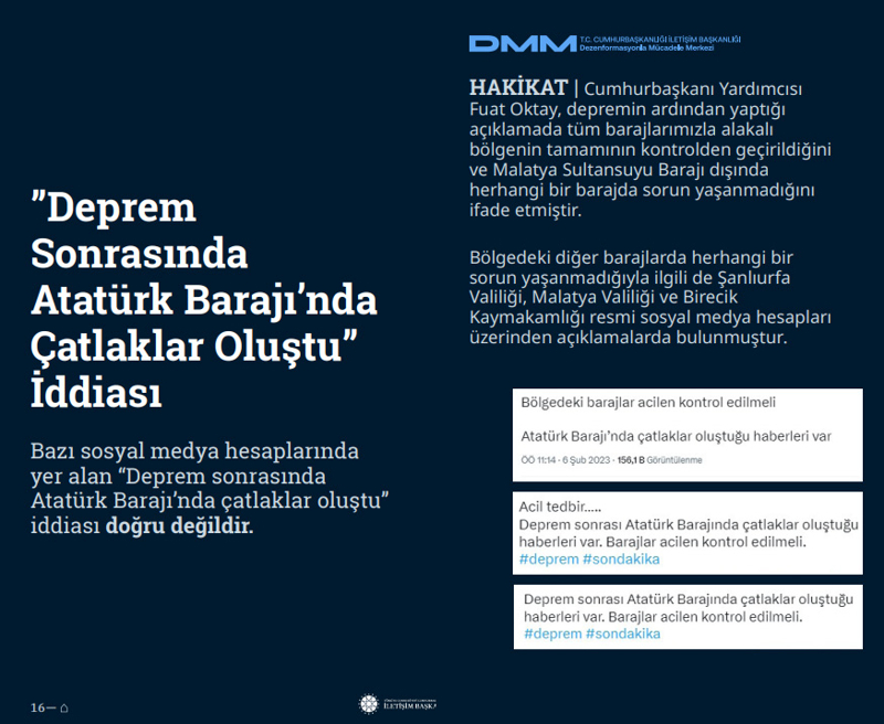 <p><b>'Deprem Sonrasında Atatürk Barajı'nda Çatlaklar Oluştu' İddiası</b> <br><br>Bazı sosyal medya hesaplarında yer alan 'Deprem sonrasında Atatürk Barajı'nda çatlaklar oluştu' iddiası doğru değildir.</p><p><br></p><p><b>HAKİKAT</b> | Cumhurbaşkanı Yardımcısı Fuat Oktay, depremin ardından yaptığı açıklamada tüm barajlarımızla alakalı bölgenin tamamının kontrolden geçirildiğini ve Malatya Sultansuyu Barajı dışında herhangi bir barajda sorun yaşanmadığını ifade etmiştir. Bölgedeki diğer barajlarda herhangi bir sorun yaşanmadığıyla ilgili de Şanlıurfa Valiliği, Malatya Valiliği ve Birecik Kaymakamlığı resmi sosyal medya hesapları üzerinden açıklamalarda bulunmuştur.<br></p>