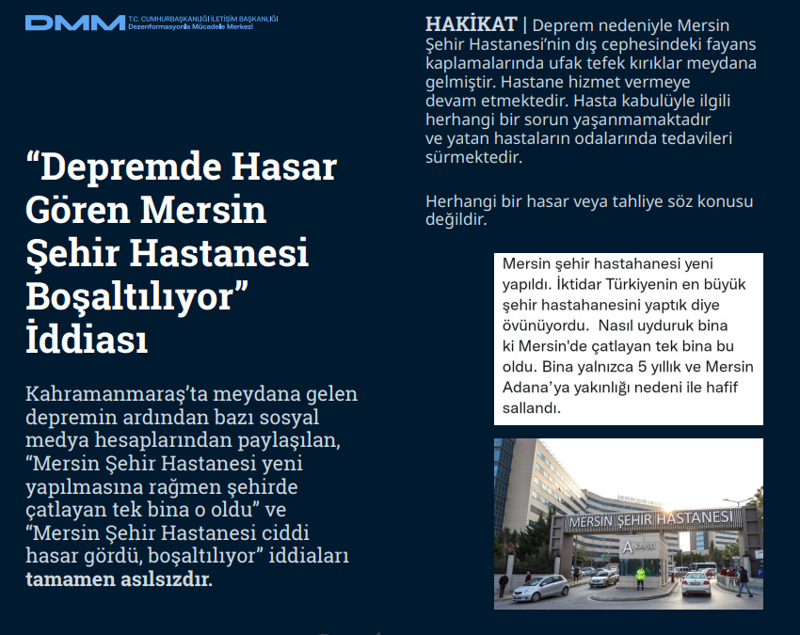 <p><b>'Depremde Hasar Gören Mersin Şehir Hastanesi Boşaltılıyor' İddiası</b> <br><br>Kahramanmaraş'ta meydana gelen depremin ardından bazı sosyal medya hesaplarından paylaşılan, 'Mersin Şehir Hastanesi yeni yapılmasına rağmen şehirde çatlayan tek bina o oldu' ve 'Mersin Şehir Hastanesi ciddi hasar gördü, boşaltılıyor' iddiaları tamamen asılsızdır.</p><p><br></p><p><b>HAKİKAT </b>| Deprem nedeniyle Mersin Şehir Hastanesi'nin dış cephesindeki fayans kaplamalarında ufak tefek kırıklar meydana gelmiştir. Hastane hizmet vermeye devam etmektedir. Hasta kabulüyle ilgili herhangi bir sorun yaşanmamaktadır ve yatan hastaların odalarında tedavileri sürmektedir. Herhangi bir hasar veya tahliye söz konusu değildir.<br></p>