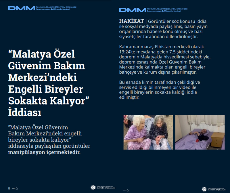 <p><b>'Malatya Özel Güvenim Bakım Merkezi'ndeki Engelli Bireyler Sokakta Kalıyor' İddiası</b> <br><br>'Malatya Özel Güvenim Bakım Merkezi'ndeki engelli bireyler sokakta kalıyor' iddiasıyla paylaşılan görüntüler manipülasyon içermektedir.<br><br><b>HAKİKAT</b> | Görüntüler söz konusu iddia ile sosyal medyada paylaşılmış, basın yayın organlarında habere konu olmuş ve bazı siyasetçiler tarafından dillendirilmiştir. Kahramanmaraş-Elbistan merkezli olarak 13:24'te meydana gelen 7.5 şiddetindeki depremin Malatya'da hissedilmesi sebebiyle, deprem esnasında Özel Güvenim Bakım Merkezinde kalmakta olan engelli bireyler bahçeye ve kurum dışına çıkarılmıştır. Bu esnada kimin tarafından çekildiği ve servis edildiği bilinmeyen bir video ile engelli bireylerin sokakta kaldığı iddia edilmiştir.<br></p>