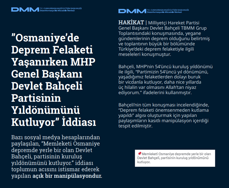 <p><b>'Osmaniye'de Deprem Felaketi Yaşanırken MHP Genel Başkanı Devlet Bahçeli Partisinin Yıldönümünü Kutluyor' İddiası <br></b><br>Bazı sosyal medya hesaplarından paylaşılan, 'Memleketi Osmaniye depremde yerle bir olan Devlet Bahçeli, partisinin kuruluş yıldönümünü kutluyor.' iddiası toplumun acısını istismar ederek yapılan açık bir manipülasyondur.<br><br><b>HAKİKAT</b> | Milliyetçi Hareket Partisi Genel Başkanı Devlet Bahçeli TBMM Grup Toplantısındaki konuşmasında, yegane gündemlerinin deprem olduğunu belirtmiş ve toplantının büyük bir bölümünde Türkiye'deki deprem felaketiyle ilgili meseleleri konuşmuştur. Bahçeli, MHP'nin 54'üncü kuruluş yıldönümü ile ilgili, 'Partimizin 54'üncü yıl dönümünü, yaşadığımız felaketlerden dolayı buruk bir vicdanla kutluyor, daha nice yıllarda üç hilalin var olmasını Allah'tan niyaz ediyorum.' ifadelerini kullanmıştır. Bahçeli'nin tüm konuşması incelendiğinde, 'Deprem felaketi önemsenmeden kutlama yapıldı' algısı oluşturmak için yapılan paylaşımların kasıtlı manipülasyon içerdiği tespit edilmiştir.<br></p>