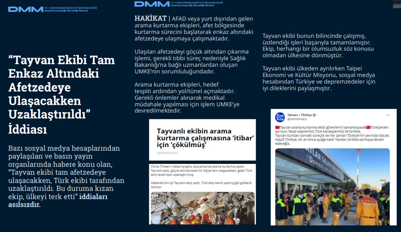 <p><b>'Tayvan Ekibi Tam Enkaz Altındaki Afetzedeye Ulaşacakken Uzaklaştırıldı' İddiası</b> <br><br><b>HAKİKAT </b>| AFAD veya yurt dışından gelen arama kurtarma ekipleri, afet bölgesinde kurtarma sürecini başlatarak enkaz altındaki afetzedeye ulaşmaya çalışmaktadır. Ulaşılan afetzedeyi göçük altından çıkarma işlemi, gerekli tıbbi süreç nedeniyle Sağlık Bakanlığı'na bağlı uzmanlardan oluşan UMKE'nin sorumluluğundadır. Arama kurtarma ekipleri, hedef tespiti ardından yol/tünel açmaktadır. Gerekli önlemler alınarak medikal müdahale yapılması için işlem UMKE'ye devredilmektedir.<br><br>Tayvan ekibi bunun bilincinde çalışmış, üstlendiği işleri başarıyla tamamlamıştır. Ekip, herhangi bir olumsuzluk söz konusu olmadan ülkesine dönmüştür. Tayvan ekibi ülkeden ayrılırken Taipei Ekonomi ve Kültür Misyonu, sosyal medya hesabından Türkiye ve depremzedeler için iyi dileklerini paylaşmıştır.<br></p>