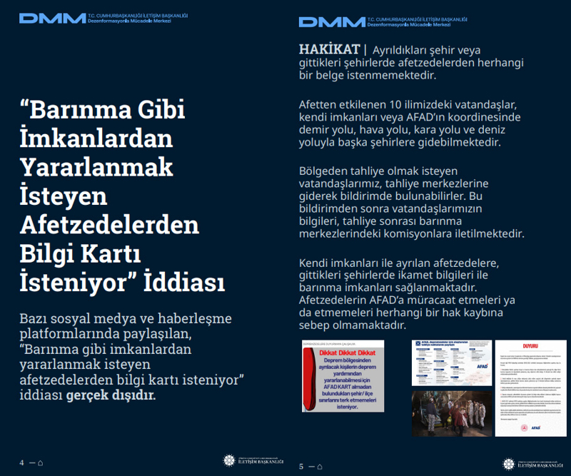 <p><b>'Barınma Gibi İmkanlardan Yararlanmak İsteyen Afetzedelerden Bilgi Kartı İsteniyor' İddiası <br></b><br>Bazı sosyal medya ve haberleşme platformlarında paylaşılan, 'Barınma gibi imkanlardan yararlanmak isteyen afetzedelerden bilgi kartı isteniyor' iddiası gerçek dışıdır.</p><p><br></p><p><b>HAKİKAT</b> | Ayrıldıkları şehir veya gittikleri şehirlerde afetzedelerden herhangi bir belge istenmemektedir. Afetten etkilenen 10 ilimizdeki vatandaşlar, kendi imkanları veya AFAD'ın koordinesinde demir yolu, hava yolu, kara yolu ve deniz yoluyla başka şehirlere gidebilmektedir. Bölgeden tahliye olmak isteyen vatandaşlarımız, tahliye merkezlerine giderek bildirimde bulunabilirler. Bu bildirimden sonra vatandaşlarımızın bilgileri, tahliye sonrası barınma merkezlerindeki komisyonlara iletilmektedir. Kendi imkanları ile ayrılan afetzedelere, gittikleri şehirlerde ikamet bilgileri ile barınma imkanları sağlanmaktadır. Afetzedelerin AFAD'a müracaat etmeleri ya da etmemeleri herhangi bir hak kaybına sebep olmamaktadır.<br></p>