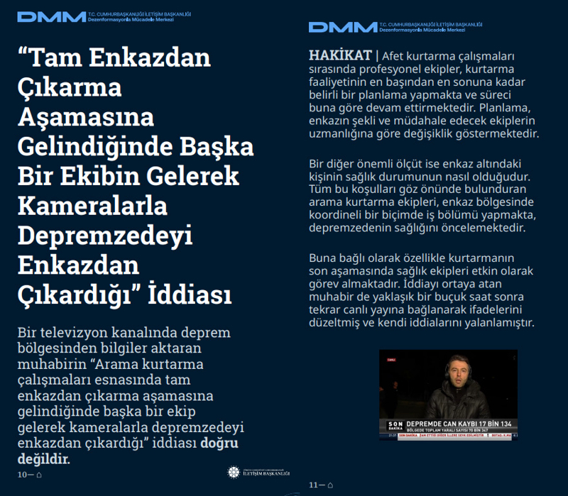 <p><b>'Tam Enkazdan Çıkarma Aşamasına Gelindiğinde Başka Bir Ekibin Gelerek Kameralarla Depremzedeyi Enkazdan Çıkardığı' İddiası <br></b><br>Bir televizyon kanalında deprem bölgesinden bilgiler aktaran muhabirin 'Arama kurtarma çalışmaları esnasında tam enkazdan çıkarma aşamasına gelindiğinde başka bir ekip gelerek kameralarla depremzedeyi enkazdan çıkardığı' iddiası doğru değildir.<br><br><b>HAKİKAT</b> | Afet kurtarma çalışmaları sırasında profesyonel ekipler, kurtarma faaliyetinin en başından en sonuna kadar belirli bir planlama yapmakta ve süreci buna göre devam ettirmektedir. Planlama, enkazın şekli ve müdahale edecek ekiplerin uzmanlığına göre değişiklik göstermektedir. Bir diğer önemli ölçüt ise enkaz altındaki kişinin sağlık durumunun nasıl olduğudur. Tüm bu koşulları göz önünde bulunduran arama kurtarma ekipleri, enkaz bölgesinde koordineli bir biçimde iş bölümü yapmakta, depremzedenin sağlığını öncelemektedir. Buna bağlı olarak özellikle kurtarmanın son aşamasında sağlık ekipleri etkin olarak görev almaktadır. İddiayı ortaya atan muhabir de yaklaşık bir buçuk saat sonra tekrar canlı yayına bağlanarak ifadelerini düzeltmiş ve kendi iddialarını yalanlamıştır.<br></p>