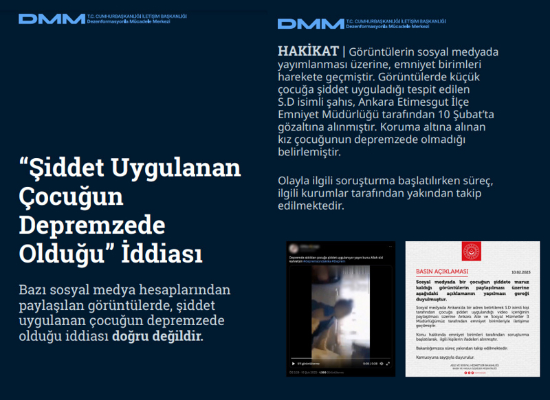 <p><b>'Şiddet Uygulanan Çocuğun Depremzede Olduğu' İddiası <br></b><br>Bazı sosyal medya hesaplarından paylaşılan görüntülerde, şiddet uygulanan çocuğun depremzede olduğu iddiası doğru değildir.<br><br><b>HAKİKAT</b> | Görüntülerin sosyal medyada yayımlanması üzerine, emniyet birimleri harekete geçmiştir. Görüntülerde küçük çocuğa şiddet uyguladığı tespit edilen S.D isimli şahıs, Ankara Etimesgut İlçe Emniyet Müdürlüğü tarafından 10 Şubat'ta gözaltına alınmıştır. Koruma altına alınan kız çocuğunun depremzede olmadığı belirlemiştir. Olayla ilgili soruşturma başlatılırken süreç, ilgili kurumlar tarafından yakından takip edilmektedir.<br></p>