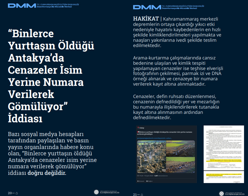 <p><b>'Binlerce Yurttaşın Öldüğü Antakya'da Cenazeler İsim Yerine Numara Verilerek Gömülüyor' İddiası</b> <br><br>Bazı sosyal medya hesapları tarafından paylaşılan ve basın yayın organlarında habere konu olan, 'Binlerce yurttaşın öldüğü Antakya'da cenazeler isim yerine numara verilerek gömülüyor' iddiası doğru değildir.</p><p><br></p><p><b>HAKİKAT </b>| Kahramanmaraş merkezli depremlerin ortaya çıkardığı yıkıcı etki nedeniyle hayatını kaybedenlerin en hızlı şekilde kimliklendirilmeleri yapılmakta ve naaşları yakınlarına ivedi şekilde teslim edilmektedir. Arama-kurtarma çalışmalarında cansız bedenine ulaşılan ve kimlik tespiti yapılamayan cenazeler ise teşhise elverişli fotoğrafının çekilmesi, parmak izi ve DNA örneği alınarak ve cenazeye bir numara verilerek kayıt altına alınmaktadır. Cenazeler, defin ruhsatı düzenlenmesi, cenazenin defnedildiği yer ve mezarlığın bu numarayla ilişkilendirilerek tutanakla kayıt altına alınmasının ardından defnedilmektedir.<br></p>