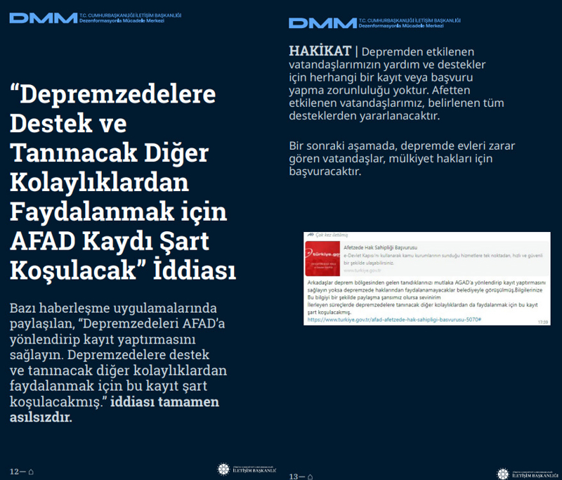 <p><b>'Depremzedelere Destek ve Tanınacak Diğer Kolaylıklardan Faydalanmak için AFAD Kaydı Şart Koşulacak' İddiası <br></b><br>Bazı haberleşme uygulamalarında paylaşılan, 'Depremzedeleri AFAD'a yönlendirip kayıt yaptırmasını sağlayın. Depremzedelere destek ve tanınacak diğer kolaylıklardan faydalanmak için bu kayıt şart koşulacakmış.' iddiası tamamen asılsızdır.<br><br><b>HAKİKAT</b> | Depremden etkilenen vatandaşlarımızın yardım ve destekler için herhangi bir kayıt veya başvuru yapma zorunluluğu yoktur. Afetten etkilenen vatandaşlarımız, belirlenen tüm desteklerden yararlanacaktır. Bir sonraki aşamada, depremde evleri zarar gören vatandaşlar, mülkiyet hakları için başvuracaktır.<br></p>