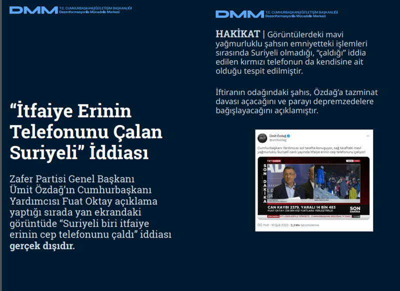 <p><b>'İtfaiye Erinin Telefonunu Çalan Suriyeli' İddiası <br></b><br>Zafer Partisi Genel Başkanı Ümit Özdağ'ın Cumhurbaşkanı Yardımcısı Fuat Oktay açıklama yaptığı sırada yan ekrandaki görüntüde 'Suriyeli biri itfaiye erinin cep telefonunu çaldı' iddiası gerçek dışıdır.<br><br><b>HAKİKAT </b>| Görüntülerdeki mavi yağmurluklu şahsın emniyetteki işlemleri sırasında Suriyeli olmadığı, 'çaldığı' iddia edilen kırmızı telefonun da kendisine ait olduğu tespit edilmiştir. İftiranın odağındaki şahıs, Özdağ'a tazminat davası açacağını ve parayı depremzedelere bağışlayacağını açıklamıştır.<br></p>