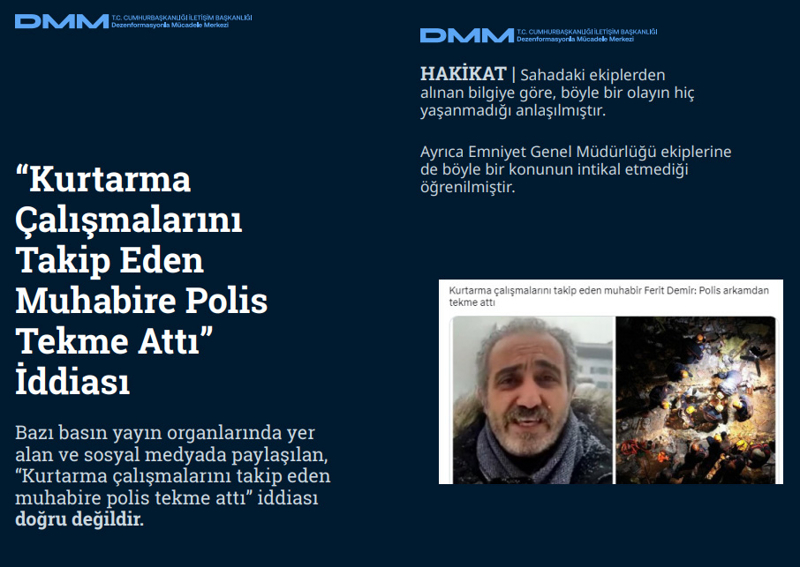 <p><b>'Kurtarma Çalışmalarını Takip Eden Muhabire Polis Tekme Attı' İddiası</b> <br><br>Bazı basın yayın organlarında yer alan ve sosyal medyada paylaşılan, 'Kurtarma çalışmalarını takip eden muhabire polis tekme attı' iddiası doğru değildir.<br><br><b>HAKİKAT</b> | Sahadaki ekiplerden alınan bilgiye göre, böyle bir olayın hiç yaşanmadığı anlaşılmıştır. Ayrıca Emniyet Genel Müdürlüğü ekiplerine de böyle bir konunun intikal etmediği öğrenilmiştir.<br></p>