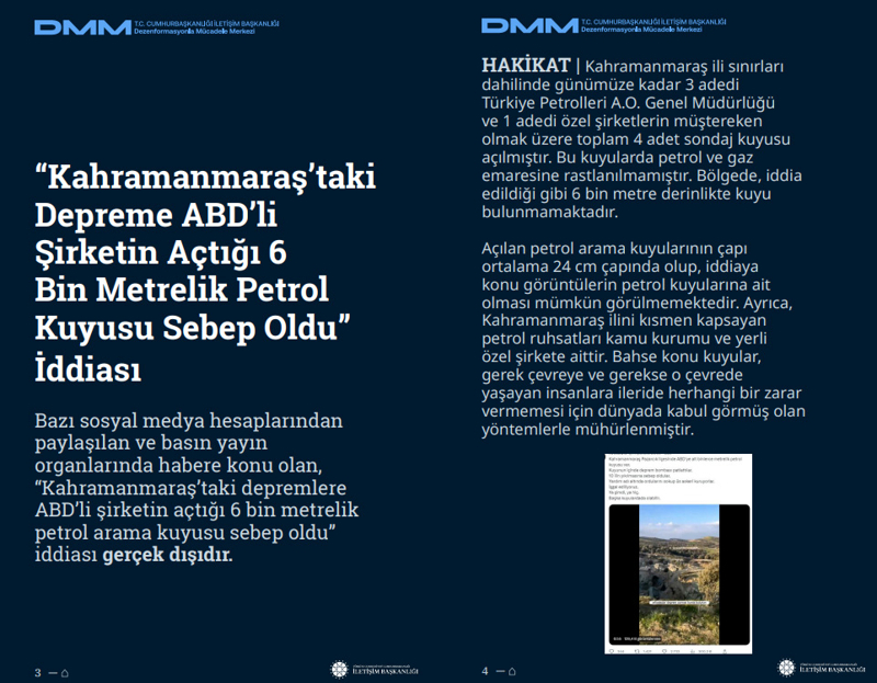 <p><b>'Kahramanmaraş'taki Depreme ABD'li Şirketin Açtığı 6 Bin Metrelik Petrol Kuyusu Sebep Oldu' İddiası</b> <br><br>Bazı sosyal medya hesaplarından paylaşılan ve basın yayın organlarında habere konu olan, 'Kahramanmaraş'taki depremlere ABD'li şirketin açtığı 6 bin metrelik petrol arama kuyusu sebep oldu' iddiası gerçek dışıdır.<br><b><br>HAKİKAT</b> | Kahramanmaraş ili sınırları dahilinde günümüze kadar 3 adedi Türkiye Petrolleri A.O. Genel Müdürlüğü ve 1 adedi özel şirketlerin müştereken olmak üzere toplam 4 adet sondaj kuyusu açılmıştır. Bu kuyularda petrol ve gaz emaresine rastlanılmamıştır. Bölgede, iddia edildiği gibi 6 bin metre derinlikte kuyu bulunmamaktadır. Açılan petrol arama kuyularının çapı ortalama 24 cm çapında olup, iddiaya konu görüntülerin petrol kuyularına ait olması mümkün görülmemektedir. Ayrıca, Kahramanmaraş ilini kısmen kapsayan petrol ruhsatları kamu kurumu ve yerli özel şirkete aittir. Bahse konu kuyular, gerek çevreye ve gerekse o çevrede yaşayan insanlara ileride herhangi bir zarar vermemesi için dünyada kabul görmüş olan yöntemlerle mühürlenmiştir.<br></p>