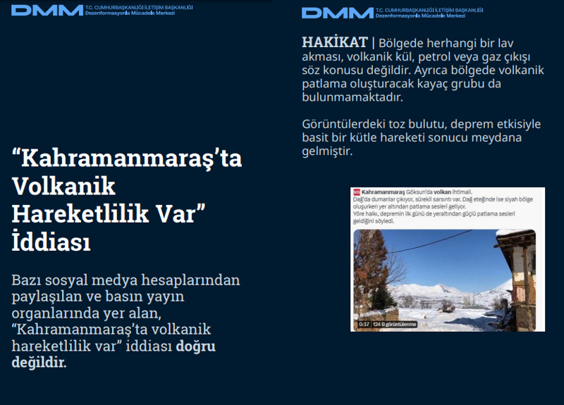<p><b>'Kahramanmaraş'ta Volkanik Hareketlilik Var' İddiası</b> <br><br>Bazı sosyal medya hesaplarından paylaşılan ve basın yayın organlarında yer alan, 'Kahramanmaraş'ta volkanik hareketlilik var' iddiası doğru değildir.<br><b><br>HAKİKAT </b>| Bölgede herhangi bir lav akması, volkanik kül, petrol veya gaz çıkışı söz konusu değildir. Ayrıca bölgede volkanik patlama oluşturacak kayaç grubu da bulunmamaktadır. Görüntülerdeki toz bulutu, deprem etkisiyle basit bir kütle hareketi sonucu meydana gelmiştir.<br></p>