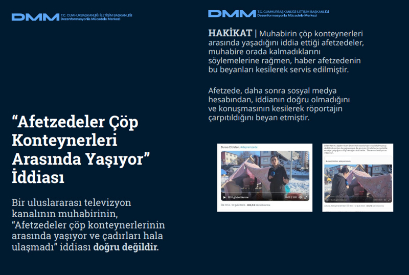 <p><b>'Afetzedeler Çöp Konteynerleri Arasında Yaşıyor' İddiası <br></b><br>Bir uluslararası televizyon kanalının muhabirinin, 'Afetzedeler çöp konteynerlerinin arasında yaşıyor ve çadırları hala ulaşmadı' iddiası doğru değildir.<br><br><b>HAKİKAT </b>| Muhabirin çöp konteynerleri arasında yaşadığını iddia ettiği afetzedeler, muhabire orada kalmadıklarını söylemelerine rağmen, haber afetzedenin bu beyanları kesilerek servis edilmiştir. Afetzede, daha sonra sosyal medya hesabından, iddianın doğru olmadığını ve konuşmasının kesilerek röportajın çarpıtıldığını beyan etmiştir.<br></p>