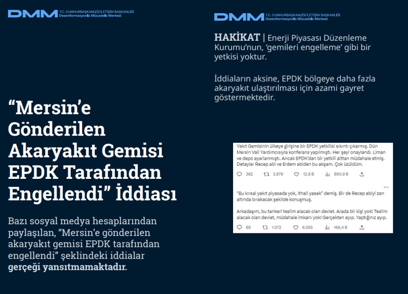 <p><b>'Mersin'e Gönderilen Akaryakıt Gemisi EPDK Tarafından Engellendi' İddiası</b> <br><br>Bazı sosyal medya hesaplarından paylaşılan, 'Mersin'e gönderilen akaryakıt gemisi EPDK tarafından engellendi' şeklindeki iddialar gerçeği yansıtmamaktadır.</p><p><br></p><p><b>HAKİKAT</b> | Enerji Piyasası Düzenleme Kurumu'nun, 'gemileri engelleme' gibi bir yetkisi yoktur. İddiaların aksine, EPDK bölgeye daha fazla akaryakıt ulaştırılması için azami gayret göstermektedir<br></p>