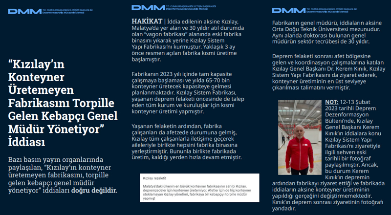 <p><b>'Kızılay'ın Konteyner Üretemeyen Fabrikasını Torpille Gelen Kebapçı Genel Müdür Yönetiyor' İddiası <br></b><br>Bazı basın yayın organlarında paylaşılan, 'Kızılay'ın konteyner üretemeyen fabrikasını, torpille gelen kebapçı genel müdür yönetiyor' iddiaları doğru değildir.<br><br><b>HAKİKAT </b>| İddia edilenin aksine Kızılay, Malatya'da yer alan ve 30 yıldır atıl durumda olan 'vagon fabrikası' alanında eski fabrika binasını yıkarak yerine Kızılay Sistem Yapı Fabrikası'nı kurmuştur. Yaklaşık 3 ay önce resmen açılan fabrika kısmi üretime başlamıştır. Fabrikanın 2023 yılı içinde tam kapasite çalışmaya başlaması ve yılda 65-70 bin konteyner üretecek kapasiteye gelmesi planlanmaktadır. Kızılay Sistem Fabrikası, yaşanan deprem felaketi öncesinde de talep eden tüm kurum ve kuruluşlar için kısmi konteyner üretimi yapmıştır. Yaşanan felaketin ardından, fabrika çalışanları da afetzede durumuna gelmiş, Kızılay tüm çalışanlarla iletişime geçerek aileleriyle birlikte hepsini fabrika binasına yerleştirmiştir. Bununla birlikte fabrikada üretim, kaldığı yerden hızla devam etmiştir.<br><br>Fabrikanın genel müdürü, iddiaların aksine Orta Doğu Teknik Üniversitesi mezunudur. Aynı alanda doktorası bulunan genel müdürün sektör tecrübesi de 30 yıldır. Deprem felaketi sonrası afet bölgesine gelen ve koordinasyon çalışmalarına katılan Kızılay Genel Başkanı Dr. Kerem Kınık, Kızılay Sistem Yapı Fabrikasını da ziyaret ederek, konteyner üretiminin en üst seviyeye çıkarılması talimatını vermiştir. NOT: 12-13 Şubat 2023 tarihli Deprem Dezenformasyon Bülteni'nde, Kızılay Genel Başkanı Kerem Kınık'ın iddialara konu Kızılay Sistem Yapı Fabrikası'nı ziyaretiyle ilgili sehven eski tarihli bir fotoğraf paylaşılmıştır. Ancak, bu durum Kerem Kınık'ın depremin ardından fabrikayı ziyaret ettiği ve fabrikada iddiaların aksine konteyner üretiminin yapıldığı gerçeğini değiştirmemektedir. Kınık'ın deprem sonrası ziyaretinin fotoğrafı yandadır.<br></p>