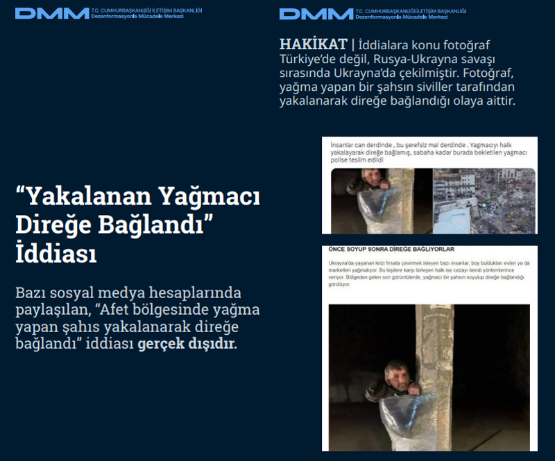 <p><b>'Yakalanan Yağmacı Direğe Bağlandı' İddiası <br></b><br>Bazı sosyal medya hesaplarında paylaşılan, 'Afet bölgesinde yağma yapan şahıs yakalanarak direğe bağlandı' iddiası gerçek dışıdır. <br><br><b>HAKİKAT</b> | İddialara konu fotoğraf Türkiye'de değil, Rusya-Ukrayna savaşı sırasında Ukrayna'da çekilmiştir. Fotoğraf, yağma yapan bir şahsın siviller tarafından yakalanarak direğe bağlandığı olaya aittir.<br></p>