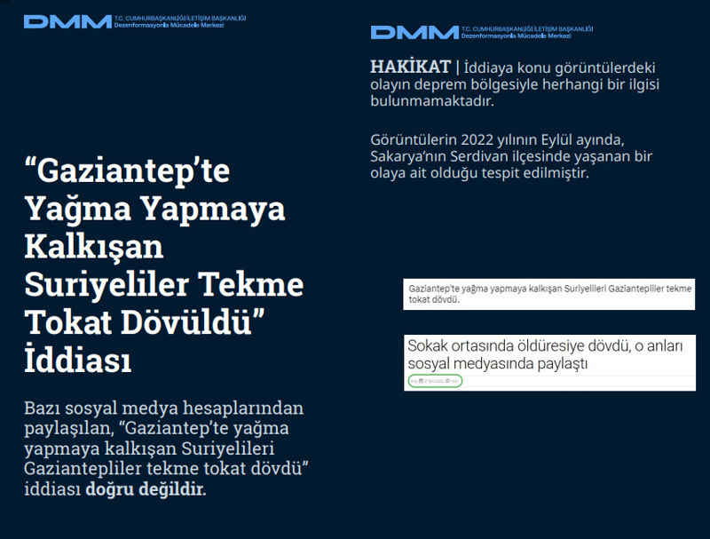 <p><b>'Gaziantep'te Yağma Yapmaya Kalkışan Suriyeliler Tekme Tokat Dövüldü' İddiası</b> <br><br>Bazı sosyal medya hesaplarından paylaşılan, 'Gaziantep'te yağma yapmaya kalkışan Suriyelileri Gaziantepliler tekme tokat dövdü' iddiası doğru değildir.<br><br><b>HAKİKAT</b> | İddiaya konu görüntülerdeki olayın deprem bölgesiyle herhangi bir ilgisi bulunmamaktadır. Görüntülerin 2022 yılının Eylül ayında, Sakarya'nın Serdivan ilçesinde yaşanan bir olaya ait olduğu tespit edilmiştir.<br></p>