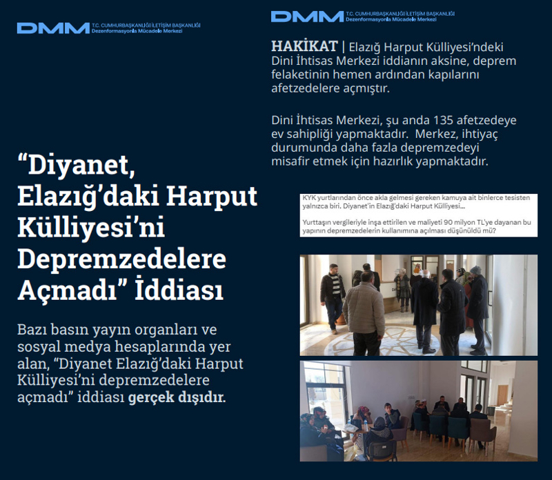 <p><b>'Diyanet, Elazığ'daki Harput Külliyesi'ni Depremzedelere Açmadı' İddiası <br></b><br>Bazı basın yayın organları ve sosyal medya hesaplarında yer alan, 'Diyanet Elazığ'daki Harput Külliyesi'ni depremzedelere açmadı' iddiası gerçek dışıdır.<br><br><b>HAKİKAT</b> | Elazığ Harput Külliyesi'ndeki Dini İhtisas Merkezi iddianın aksine, deprem felaketinin hemen ardından kapılarını afetzedelere açmıştır. Dini İhtisas Merkezi, şu anda 135 afetzedeye ev sahipliği yapmaktadır. Merkez, ihtiyaç durumunda daha fazla depremzedeyi misafir etmek için hazırlık yapmaktadır.<br></p>