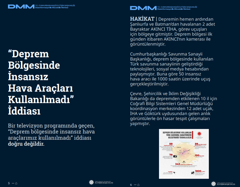<p><b>'Deprem Bölgesinde İnsansız Hava Araçları Kullanılmadı' İddiası <br></b><br>Bir televizyon programında geçen, 'Deprem bölgesinde insansız hava araçlarımız kullanılmadı' iddiası doğru değildir.</p><p><br></p><p><b>HAKİKAT</b> | Depremin hemen ardından Şanlıurfa ve Batman'dan havalanan 2 adet Bayraktar AKINCI TİHA, görev uçuşları için bölgeye gitmiştir. Deprem bölgesi ilk günden itibaren AKINCI'nın kamerası ile görüntülenmiştir. Cumhurbaşkanlığı Savunma Sanayii Başkanlığı, deprem bölgesinde kullanılan Türk savunma sanayiinin geliştirdiği teknolojileri, sosyal medya hesabından paylaşmıştır. Buna göre 50 insansız hava aracı ile 1000 saatin üzerinde uçuş gerçekleştirilmiştir. Çevre, Şehircilik ve İklim Değişikliği Bakanlığı da depremden etkilenen 10 il için Coğrafi Bilgi Sistemleri Genel Müdürlüğü koordinasyon merkezinden 12 adet uçak, İHA ve Göktürk uydusundan gelen anlık görüntülerle ön hasar tespit çalışmaları yapmıştır.<br></p>