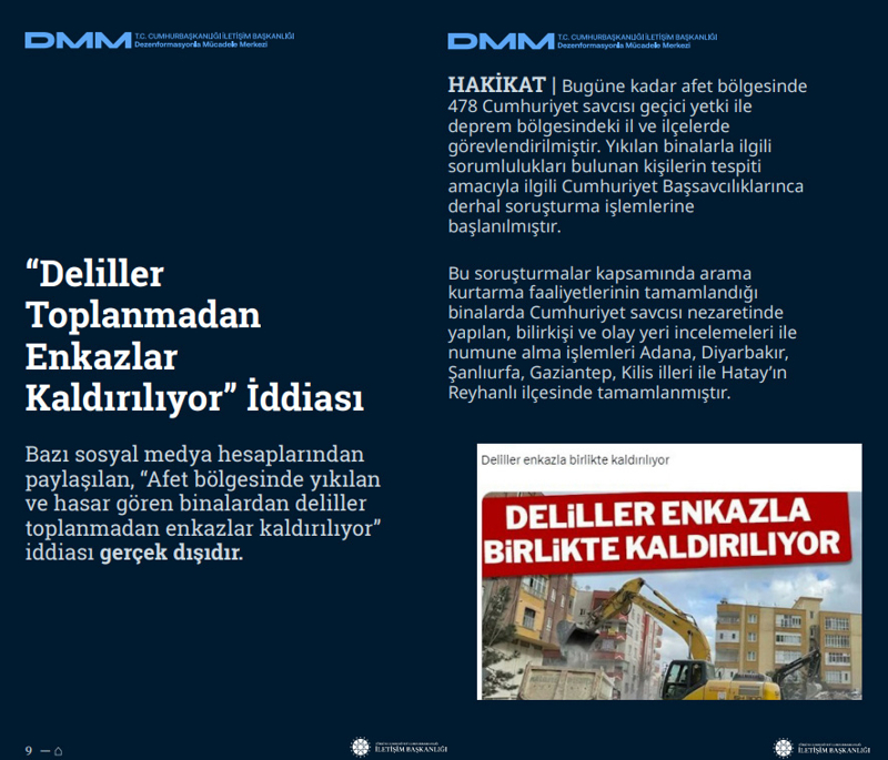 <p><b>'Deliller Toplanmadan Enkazlar Kaldırılıyor' İddiası <br></b><br>Bazı sosyal medya hesaplarından paylaşılan, 'Afet bölgesinde yıkılan ve hasar gören binalardan deliller toplanmadan enkazlar kaldırılıyor' iddiası gerçek dışıdır.<br><br><b>HAKİKAT</b> | Bugüne kadar afet bölgesinde 478 Cumhuriyet savcısı geçici yetki ile deprem bölgesindeki il ve ilçelerde görevlendirilmiştir. Yıkılan binalarla ilgili sorumlulukları bulunan kişilerin tespiti amacıyla ilgili Cumhuriyet Başsavcılıklarınca derhal soruşturma işlemlerine başlanılmıştır. Bu soruşturmalar kapsamında arama kurtarma faaliyetlerinin tamamlandığı binalarda Cumhuriyet savcısı nezaretinde yapılan, bilirkişi ve olay yeri incelemeleri ile numune alma işlemleri Adana, Diyarbakır, Şanlıurfa, Gaziantep, Kilis illeri ile Hatay'ın Reyhanlı ilçesinde tamamlanmıştır. <br></p>