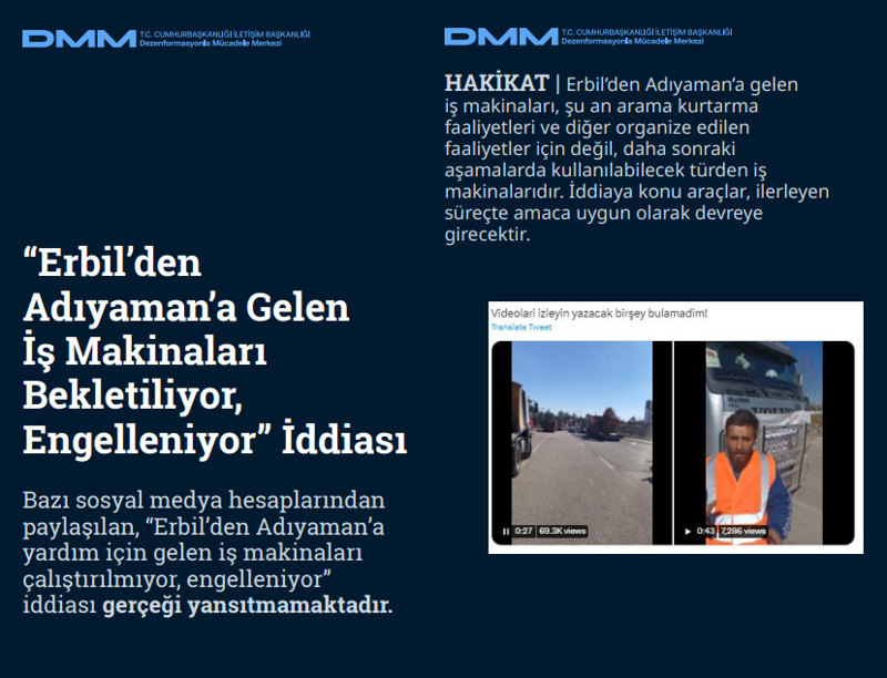 <p><b>'Erbil'den Adıyaman'a Gelen İş Makinaları Bekletiliyor, Engelleniyor' İddiası</b> <br><br>Bazı sosyal medya hesaplarından paylaşılan, 'Erbil'den Adıyaman'a yardım için gelen iş makinaları çalıştırılmıyor, engelleniyor' iddiası gerçeği yansıtmamaktadır.<br><br><b>HAKİKAT</b> | Erbil'den Adıyaman'a gelen iş makinaları, şu an arama kurtarma faaliyetleri ve diğer organize edilen faaliyetler için değil, daha sonraki aşamalarda kullanılabilecek türden iş makinalarıdır. İddiaya konu araçlar, ilerleyen süreçte amaca uygun olarak devreye girecektir.<br></p>