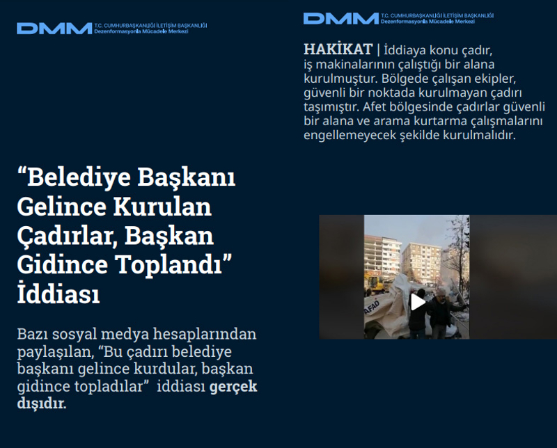 <p><b>'Belediye Başkanı Gelince Kurulan Çadırlar, Başkan Gidince Toplandı' İddiası</b> <br><br>Bazı sosyal medya hesaplarından paylaşılan, 'Bu çadırı belediye başkanı gelince kurdular, başkan gidince topladılar' iddiası gerçek dışıdır.<br><b><br>HAKİKAT</b> | İddiaya konu çadır, iş makinalarının çalıştığı bir alana kurulmuştur. Bölgede çalışan ekipler, güvenli bir noktada kurulmayan çadırı taşımıştır. Afet bölgesinde çadırlar güvenli bir alana ve arama kurtarma çalışmalarını engellemeyecek şekilde kurulmalıdır.<br></p>