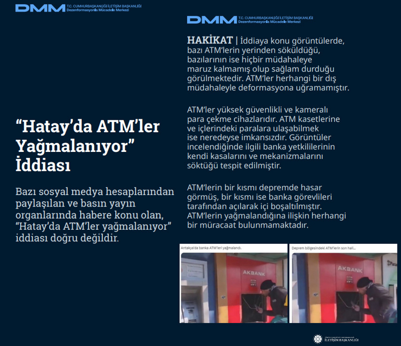 <p><b>'Hatay'da ATM'ler Yağmalanıyor' İddiası <br></b><br>Bazı sosyal medya hesaplarından paylaşılan ve basın yayın organlarında habere konu olan, 'Hatay'da ATM'ler yağmalanıyor' iddiası doğru değildir.<br><br><b>HAKİKAT</b> | İddiaya konu görüntülerde, bazı ATM'lerin yerinden söküldüğü, bazılarının ise hiçbir müdahaleye maruz kalmamış olup sağlam durduğu görülmektedir. ATM'ler herhangi bir dış müdahaleyle deformasyona uğramamıştır. ATM'ler yüksek güvenlikli ve kameralı para çekme cihazlarıdır. ATM kasetlerine ve içlerindeki paralara ulaşabilmek ise neredeyse imkansızdır. Görüntüler incelendiğinde ilgili banka yetkililerinin kendi kasalarını ve mekanizmalarını söktüğü tespit edilmiştir. ATM'lerin bir kısmı depremde hasar görmüş, bir kısmı ise banka görevlileri tarafından açılarak içi boşaltılmıştır. ATM'lerin yağmalandığına ilişkin herhangi bir müracaat bulunmamaktadır.<br></p>
