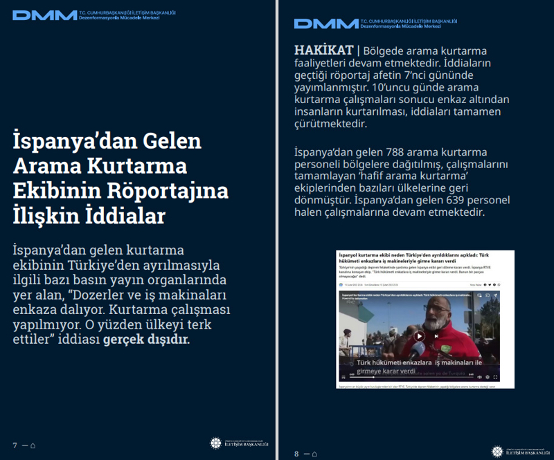 <p><b>İspanya'dan Gelen Arama Kurtarma Ekibinin Röportajına İlişkin İddialar</b> <br><br>İspanya'dan gelen kurtarma ekibinin Türkiye'den ayrılmasıyla ilgili bazı basın yayın organlarında yer alan, 'Dozerler ve iş makinaları enkaza dalıyor. Kurtarma çalışması yapılmıyor. O yüzden ülkeyi terk ettiler' iddiası gerçek dışıdır.<br><br><b>HAKİKAT </b>| Bölgede arama kurtarma faaliyetleri devam etmektedir. İddiaların geçtiği röportaj afetin 7'nci gününde yayımlanmıştır. 10'uncu günde arama kurtarma çalışmaları sonucu enkaz altından insanların kurtarılması, iddiaları tamamen çürütmektedir. İspanya'dan gelen 788 arama kurtarma personeli bölgelere dağıtılmış, çalışmalarını tamamlayan 'hafif arama kurtarma' ekiplerinden bazıları ülkelerine geri dönmüştür. İspanya'dan gelen 639 personel halen çalışmalarına devam etmektedir.<br></p>