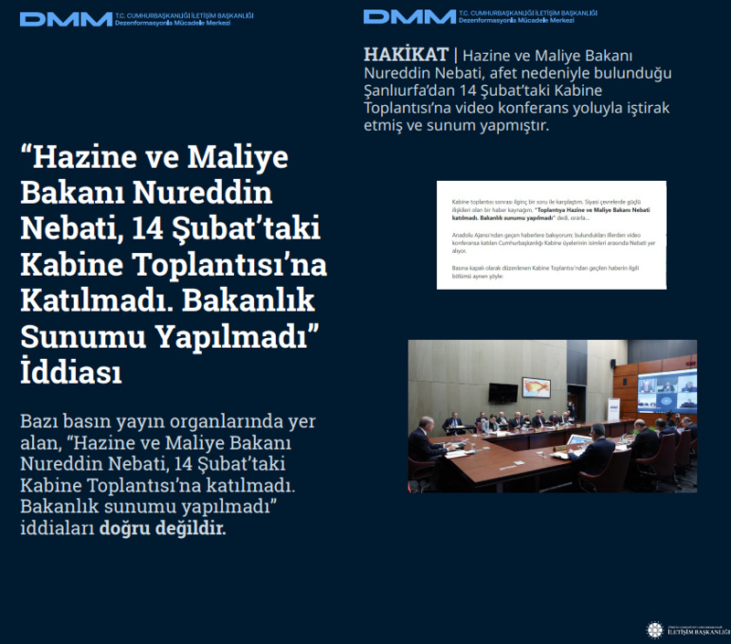 <p><b>'Hazine ve Maliye Bakanı Nureddin Nebati, 14 Şubat'taki Kabine Toplantısı'na Katılmadı. Bakanlık Sunumu Yapılmadı' İddiası</b> <br><br>Bazı basın yayın organlarında yer alan, <b>'Hazine ve Maliye Bakanı Nureddin Nebati, 14 Şubat'taki Kabine Toplantısı'na katılmadı. Bakanlık sunumu yapılmadı'</b> iddiaları doğru değildir.<br><br>HAKİKAT | Hazine ve Maliye Bakanı Nureddin Nebati, afet nedeniyle bulunduğu Şanlıurfa'dan 14 Şubat'taki Kabine Toplantısı'na video konferans yoluyla iştirak etmiş ve sunum yapmıştır.<br></p>