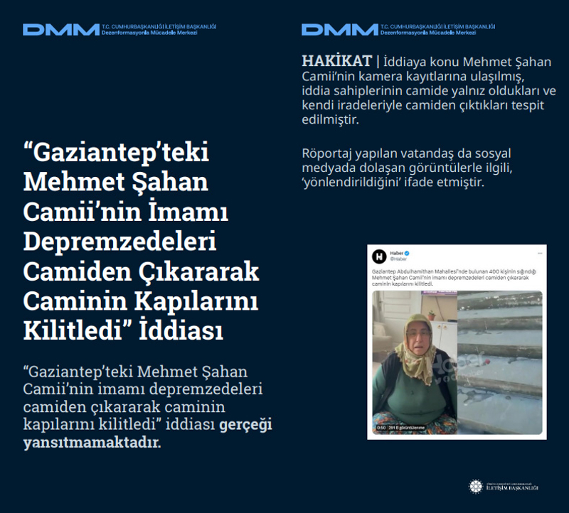 <p><b>'Gaziantep'teki Mehmet Şahan Camii'nin İmamı Depremzedeleri Camiden Çıkararak Caminin Kapılarını Kilitledi' İddiası<br></b><br> 'Gaziantep'teki Mehmet Şahan Camii'nin imamı depremzedeleri camiden çıkararak caminin kapılarını kilitledi' iddiası gerçeği yansıtmamaktadır.<br><br><b>HAKİKAT</b> | İddiaya konu Mehmet Şahan Camii'nin kamera kayıtlarına ulaşılmış, iddia sahiplerinin camide yalnız oldukları ve kendi iradeleriyle camiden çıktıkları tespit edilmiştir.<br><br>Röportaj yapılan vatandaş da sosyal medyada dolaşan görüntülerle ilgili, 'yönlendirildiğini' ifade etmiştir.<br></p>