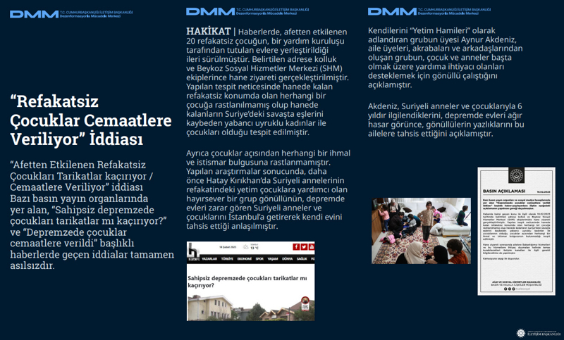 <p><b>'Refakatsiz Çocuklar Cemaatlere Veriliyor' İddiası <br></b><br>'Afetten Etkilenen Refakatsiz Çocukları Tarikatlar kaçırıyor / Cemaatlere Veriliyor' iddiası Bazı basın yayın organlarında yer alan, 'Sahipsiz depremzede çocukları tarikatlar mı kaçırıyor?' ve 'Depremzede çocuklar cemaatlere verildi' başlıklı haberlerde geçen iddialar tamamen asılsızdır.<br><br><b>HAKİKAT </b>| Haberlerde, afetten etkilenen 20 refakatsiz çocuğun, bir yardım kuruluşu tarafından tutulan evlere yerleştirildiği ileri sürülmüştür. Belirtilen adrese kolluk ve Beykoz Sosyal Hizmetler Merkezi (SHM) ekiplerince hane ziyareti gerçekleştirilmiştir. Yapılan tespit neticesinde hanede kalan refakatsiz konumda olan herhangi bir çocuğa rastlanılmamış olup hanede kalanların Suriye'deki savaşta eşlerini kaybeden yabancı uyruklu kadınlar ile çocukları olduğu tespit edilmiştir. Ayrıca çocuklar açısından herhangi bir ihmal ve istismar bulgusuna rastlanmamıştır. Yapılan araştırmalar sonucunda, daha önce Hatay Kırıkhan'da Suriyeli annelerinin refakatindeki yetim çocuklara yardımcı olan hayırsever bir grup gönüllünün, depremde evleri zarar gören Suriyeli anneler ve çocuklarını İstanbul'a getirerek kendi evini tahsis ettiği anlaşılmıştır. <br><br>Kendilerini 'Yetim Hamileri' olarak adlandıran grubun üyesi Aynur Akdeniz, aile üyeleri, akrabaları ve arkadaşlarından oluşan grubun, çocuk ve anneler başta olmak üzere yardıma ihtiyacı olanları desteklemek için gönüllü çalıştığını açıklamıştır. Akdeniz, Suriyeli anneler ve çocuklarıyla 6 yıldır ilgilendiklerini, depremde evleri ağır hasar görünce, gönüllülerin yazlıklarını bu ailelere tahsis ettiğini açıklamıştır.<br></p>