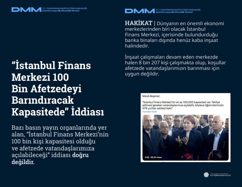 <p><span ><b>'İstanbul Finans Merkezi 100 Bin Afetzedeyi Barındıracak Kapasitede' İddiası <br></b></span><p><span ><br></span><p><span >Bazı basın yayın organlarında yer alan, 'İstanbul Finans Merkezi'nin 100 bin kişi kapasitesi olduğu ve afetzede vatandaşlarımıza açılabileceği' iddiası doğru değildir.</span></p></p></p><p><b><br></b></p><p><b>HAKİKAT</b> | Dünyanın en önemli ekonomi merkezlerinden biri olacak İstanbul Finans Merkezi, içerisinde bulundurduğu banka binaları dışında henüz kaba inşaat halindedir. İnşaat çalışmaları devam eden merkezde halen 8 bin 207 kişi çalışmakta olup, koşullar afetzede vatandaşlarımızın barınması için uygun değildir.</p>