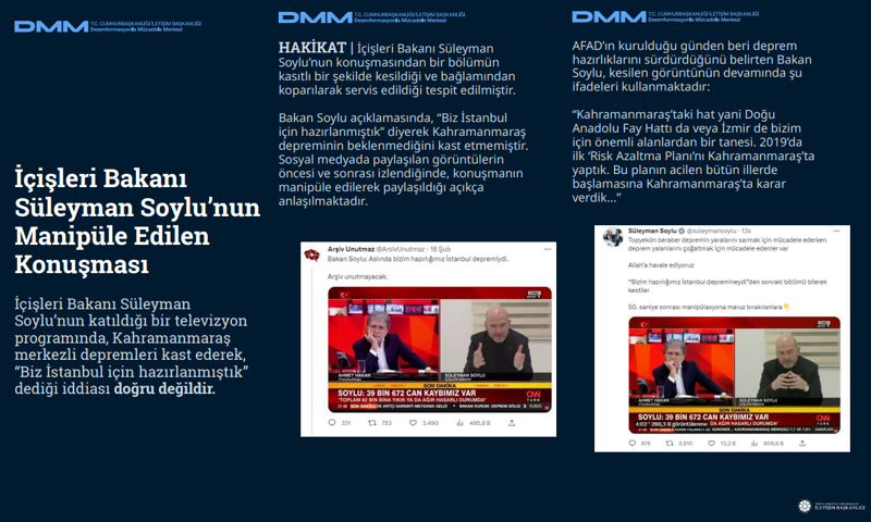 <p><b>İçişleri Bakanı Süleyman Soylu'nun Manipüle Edilen Konuşması</b><br><br>İçişleri Bakanı Süleyman Soylu'nun katıldığı bir televizyon programında, Kahramanmaraş merkezli depremleri kast ederek, 'Biz İstanbul için hazırlanmıştık' dediği iddiası doğru değildir.</p><p><br></p><p><b>HAKİKAT</b> | İçişleri Bakanı Süleyman Soylu'nun konuşmasından bir bölümün kasıtlı bir şekilde kesildiği ve bağlamından koparılarak servis edildiği tespit edilmiştir. Bakan Soylu açıklamasında, 'Biz İstanbul için hazırlanmıştık' diyerek Kahramanmaraş depreminin beklenmediğini kast etmemiştir. Sosyal medyada paylaşılan görüntülerin öncesi ve sonrası izlendiğinde, konuşmanın manipüle edilerek paylaşıldığı açıkça anlaşılmaktadır.<br><br>AFAD'ın kurulduğu günden beri deprem hazırlıklarını sürdürdüğünü belirten Bakan Soylu, kesilen görüntünün devamında şu ifadeleri kullanmaktadır:<br>'Kahramanmaraş'taki hat yani Doğu Anadolu Fay Hattı da veya İzmir de bizim için önemli alanlardan bir tanesi. 2019'da ilk 'Risk Azaltma Planı'nı Kahramanmaraş'ta yaptık. Bu planın acilen bütün illerde başlamasına Kahramanmaraş'ta karar verdik...'<br></p>