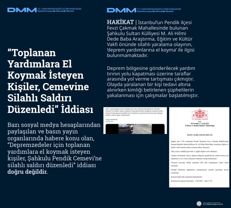 <p><b>'Toplanan Yardımlara El Koymak İsteyen Kişiler, Cemevine Silahlı Saldırı Düzenledi' İddiası <br></b><br>Bazı sosyal medya hesaplarından paylaşılan ve basın yayın organlarında habere konu olan, 'Depremzedeler için toplanan yardımlara el koymak isteyen kişiler, Şahkulu Pendik Cemevi'ne silahlı saldırı düzenledi' iddiası doğru değildir.<br><br><b>HAKİKAT</b> | İstanbul'un Pendik ilçesi Fevzi Çakmak Mahallesinde bulunan Şahkulu Sultan Külliyesi M. Ali Hilmi Dede Baba Araştırma, Eğitim ve Kültür Vakfı önünde silahlı yaralama olayının, 'deprem yardımlarına el koyma' ile ilgisi bulunmamaktadır. Deprem bölgesine gönderilecek yardım tırının yolu kapatması üzerine taraflar arasında yol verme tartışması çıkmıştır. Olayda yaralanan bir kişi tedavi altına alınırken kimliği belirlenen şüphelilerin yakalanması için çalışmalar başlatılmıştır.<br></p>