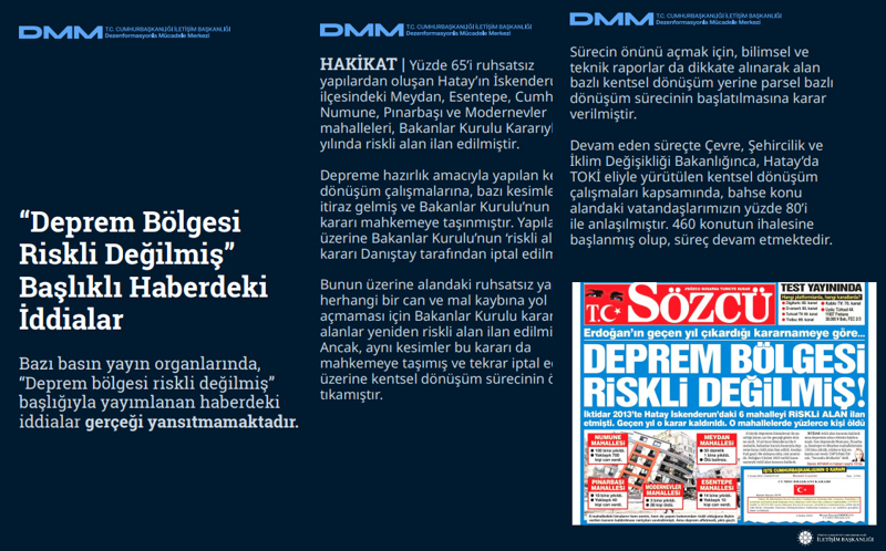 <p><b>'Deprem Bölgesi Riskli Değilmiş' Başlıklı Haberdeki İddialar <br></b><br>Bazı basın yayın organlarında, 'Deprem bölgesi riskli değilmiş' başlığıyla yayımlanan haberdeki iddialar gerçeği yansıtmamaktadır.<br><br><b>HAKİKAT</b> | Yüzde 65'i ruhsatsız yapılardan oluşan Hatay'ın İskenderun ilçesindeki Meydan, Esentepe, Cumhuriyet, Numune, Pınarbaşı ve Modernevler mahalleleri, Bakanlar Kurulu Kararıyla 2013 yılında riskli alan ilan edilmiştir. Depreme hazırlık amacıyla yapılan kentsel dönüşüm çalışmalarına, bazı kesimlerden itiraz gelmiş ve Bakanlar Kurulu'nun bu kararı mahkemeye taşınmıştır. Yapılan itiraz üzerine Bakanlar Kurulu'nun 'riskli alan' kararı Danıştay tarafından iptal edilmiştir. Bunun üzerine alandaki ruhsatsız yapıların herhangi bir can ve mal kaybına yol açmaması için Bakanlar Kurulu kararıyla bu alanlar yeniden riskli alan ilan edilmiştir. Ancak, aynı kesimler bu kararı da mahkemeye taşımış ve tekrar iptal edilmesi üzerine kentsel dönüşüm sürecinin önünü tıkamıştır.<br><br></p><p>Sürecin önünü açmak için, bilimsel ve teknik raporlar da dikkate alınarak alan bazlı kentsel dönüşüm yerine parsel bazlı dönüşüm sürecinin başlatılmasına karar verilmiştir. Devam eden süreçte Çevre, Şehircilik ve İklim Değişikliği Bakanlığınca, Hatay'da TOKİ eliyle yürütülen kentsel dönüşüm çalışmaları kapsamında, bahse konu alandaki vatandaşlarımızın yüzde 80'i ile anlaşılmıştır. 460 konutun ihalesine başlanmış olup, süreç devam etmektedir.<br></p>