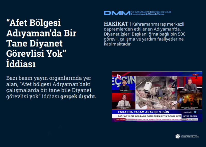 <p><b>'Afet Bölgesi Adıyaman'da Bir Tane Diyanet Görevlisi Yok' İddiası</b> <br><br>Bazı basın yayın organlarında yer alan, 'Afet bölgesi Adıyaman'daki çalışmalarda bir tane bile Diyanet görevlisi yok' iddiası gerçek dışıdır.<br><b><br>HAKİKAT</b> | Kahramanmaraş merkezli depremlerden etkilenen Adıyaman'da, Diyanet İşleri Başkanlığı'na bağlı bin 500 görevli, çalışma ve yardım faaliyetlerine katılmaktadır.<br></p>