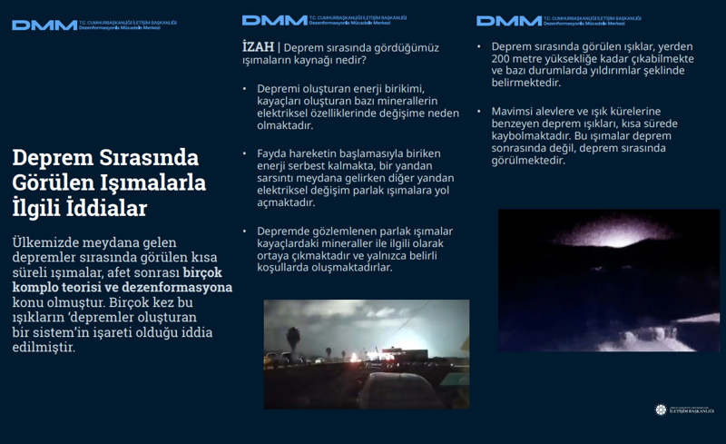 <p><b>Deprem Sırasında Görülen Işımalarla İlgili İddialar</b> <br><br>Ülkemizde meydana gelen depremler sırasında görülen kısa süreli ışımalar, afet sonrası birçok komplo teorisi ve dezenformasyona konu olmuştur. Birçok kez bu ışıkların <b>'depremler oluşturan bir sistem'</b>in işareti olduğu iddia edilmiştir.</p><p><br></p><p><b>İZAH </b>| Deprem sırasında gördüğümüz ışımaların kaynağı nedir? <br><br> * Depremi oluşturan enerji birikimi, kayaçları oluşturan bazı minerallerin elektriksel özelliklerinde değişime neden olmaktadır. <br><br> * Fayda hareketin başlamasıyla biriken enerji serbest kalmakta, bir yandan sarsıntı meydana gelirken diğer yandan elektriksel değişim parlak ışımalara yol açmaktadır. <br><br> * Depremde gözlemlenen parlak ışımalar kayaçlardaki mineraller ile ilgili olarak ortaya çıkmaktadır ve yalnızca belirli koşullarda oluşmaktadırlar.<br></p><p><br></p><p>* Deprem sırasında görülen ışıklar, yerden 200 metre yüksekliğe kadar çıkabilmekte ve bazı durumlarda yıldırımlar şeklinde belirmektedir. <br><br> * Mavimsi alevlere ve ışık kürelerine benzeyen deprem ışıkları, kısa sürede kaybolmaktadır. Bu ışımalar deprem sonrasında değil, deprem sırasında görülmektedir<br></p>