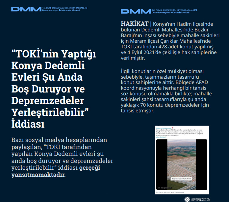 <p><b>'TOKİ'nin Yaptığı Konya Dedemli Evleri Şu Anda Boş Duruyor ve Depremzedeler Yerleştirilebilir' İddiası </b><br><br>Bazı sosyal medya hesaplarından paylaşılan, <b>'TOKİ tarafından yapılan Konya Dedemli evleri şu anda boş duruyor ve depremzedeler yerleştirilebilir'</b> iddiası gerçeği yansıtmamaktadır.</p><p><br></p><p><b>HAKİKAT</b> | Konya'nın Hadim ilçesinde bulunan Dedemli Mahallesi'nde Bozkır Barajı'nın inşası sebebiyle mahalle sakinleri için Meram ilçesi Çarıklar Mahallesi'nde TOKİ tarafından 428 adet konut yapılmış ve 4 Eylül 2021'de çekilişle hak sahiplerine verilmiştir. İlgili konutların özel mülkiyet olması sebebiyle, taşınmazların tasarrufu konut sahiplerine aittir. Bölgede AFAD koordinasyonuyla herhangi bir tahsis söz konusu olmamakla birlikte; mahalle sakinleri şahsi tasarruflarıyla şu anda yaklaşık 70 konutu depremzedeler için tahsis etmiştir.<br></p>