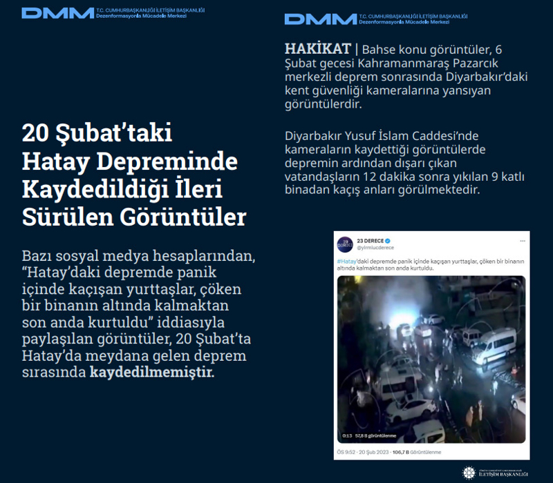 <p><b>20 Şubat'taki Hatay Depreminde Kaydedildiği İleri Sürülen Görüntüler</b> <br><br>Bazı sosyal medya hesaplarından, 'Hatay'daki depremde panik içinde kaçışan yurttaşlar, çöken bir binanın altında kalmaktan son anda kurtuldu' iddiasıyla paylaşılan görüntüler, 20 Şubat'ta Hatay'da meydana gelen deprem sırasında kaydedilmemiştir.<br><br><b>HAKİKAT </b>| Bahse konu görüntüler, 6 Şubat gecesi Kahramanmaraş Pazarcık merkezli deprem sonrasında Diyarbakır'daki kent güvenliği kameralarına yansıyan görüntülerdir. Diyarbakır Yusuf İslam Caddesi'nde kameraların kaydettiği görüntülerde depremin ardından dışarı çıkan vatandaşların 12 dakika sonra yıkılan 9 katlı binadan kaçış anları görülmektedir.<br></p>